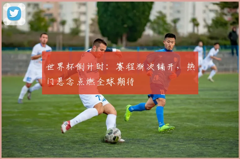 世界杯倒计时：赛程渐次铺开，热门悬念点燃全球期待